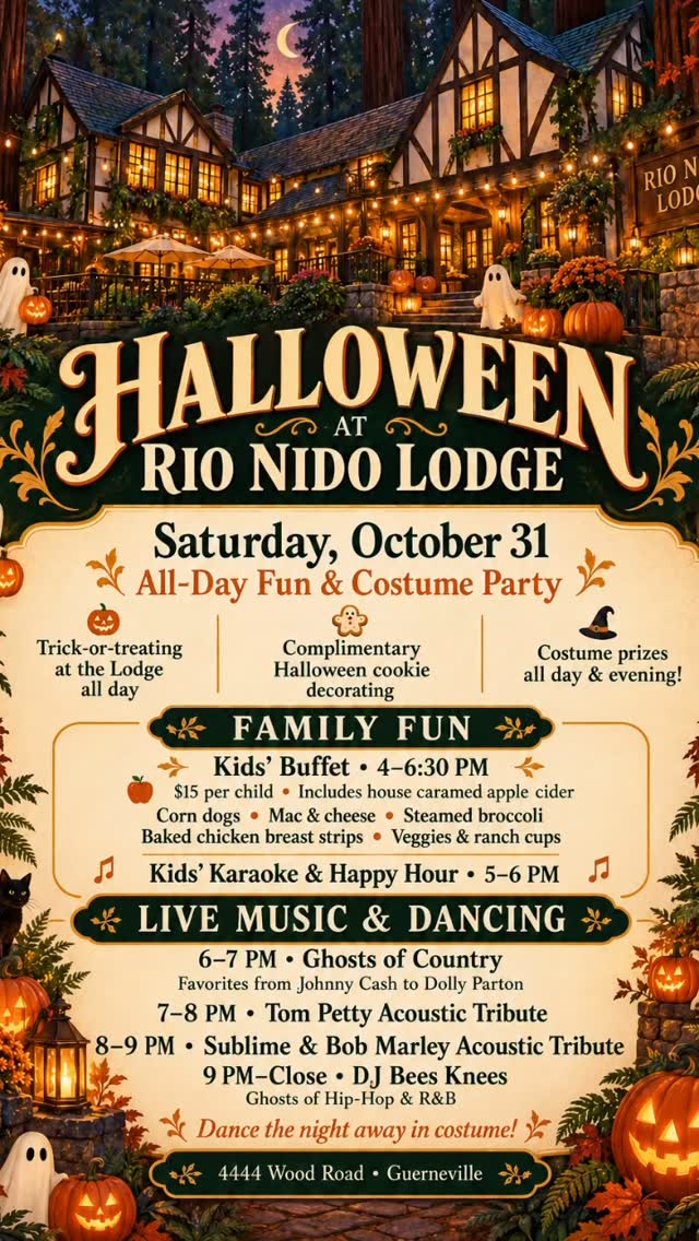 🎃 HALLOWEEN AT RIO NIDO LODGE 🎃
Saturday, October 31
All-day fun + evening costume party!

Bring the family for Halloween treats, then join us for live music and dancing into the night!

🍬 Trick-or-treating at the Lodge all day
🍪 Complimentary Halloween cookie decorating
🏆 Costume prizes throughout the day and evening!

FOR THE LITTLE GHOULS
🍽️ Kids’ Buffet | 4–6:30 PM
$15 per child, including house caramel apple cider
🎤 Kids’ Karaoke & Happy Hour | 5–6 PM

LIVE MUSIC & DANCING
👻 6–7 PM | Ghosts of Country
Featuring favorites from Johnny Cash to Dolly Parton

🎸 7–8 PM | Tom Petty Acoustic Tribute

🎶 8–9 PM | Sublime & Bob Marley Acoustic Tribute

🎧 9 PM–Close | DJ Bees Knees
Ghosts of Hip-Hop & R&B—dance the night away in costume!

Come dressed up and ready for a hauntingly good time!

📍 Rio Nido Lodge
4444 Wood Road, Guerneville